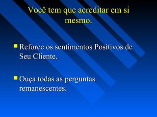 Você tem que acreditar em siVocê tem que acreditar em si
mesmo.mesmo.
 Reforce os sentimentos Positivos deReforce os sentimentos Positivos de
Seu Cliente.Seu Cliente.
 Ouça todas as perguntasOuça todas as perguntas
remanescentes.remanescentes.
 