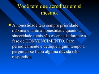 Você tem que acreditar em siVocê tem que acreditar em si
mesmo.mesmo.
 A honestidade terá sempre prioridadeA honestidade terá sempre prioridade
máxima e tanto a honestidade quanto amáxima e tanto a honestidade quanto a
sinceridade totais são essenciais durante asinceridade totais são essenciais durante a
fase de CONVENCIMENTO. Parefase de CONVENCIMENTO. Pare
periodicamente e dedique algum tempo aperiodicamente e dedique algum tempo a
perguntar se ficou alguma dúvida nãoperguntar se ficou alguma dúvida não
respondida.respondida.
 