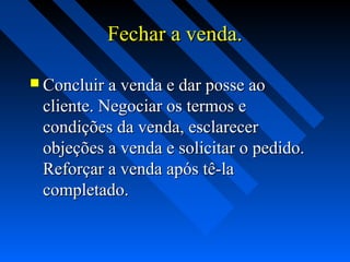Fechar a venda.Fechar a venda.
 Concluir a venda e dar posse aoConcluir a venda e dar posse ao
cliente. Negociar os termos ecliente. Negociar os termos e
condições da venda, esclarecercondições da venda, esclarecer
objeções a venda e solicitar o pedido.objeções a venda e solicitar o pedido.
Reforçar a venda após tê-laReforçar a venda após tê-la
completado.completado.
 