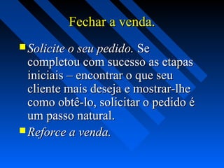 Fechar a venda.Fechar a venda.
 Solicite o seu pedido.Solicite o seu pedido. SeSe
completou com sucesso as etapascompletou com sucesso as etapas
iniciais – encontrar o que seuiniciais – encontrar o que seu
cliente mais deseja e mostrar-lhecliente mais deseja e mostrar-lhe
como obtê-lo, solicitar o pedido écomo obtê-lo, solicitar o pedido é
um passo natural.um passo natural.
 Reforce a venda.Reforce a venda.
 