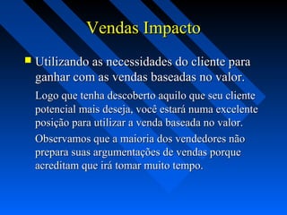 Vendas ImpactoVendas Impacto
 Utilizando as necessidades do cliente paraUtilizando as necessidades do cliente para
ganhar com as vendas baseadas no valor.ganhar com as vendas baseadas no valor.
Logo que tenha descoberto aquilo que seu clienteLogo que tenha descoberto aquilo que seu cliente
potencial mais deseja, você estará numa excelentepotencial mais deseja, você estará numa excelente
posição para utilizar a venda baseada no valor.posição para utilizar a venda baseada no valor.
Observamos que a maioria dos vendedores nãoObservamos que a maioria dos vendedores não
prepara suas argumentações de vendas porqueprepara suas argumentações de vendas porque
acreditam que irá tomar muito tempo.acreditam que irá tomar muito tempo.
 
