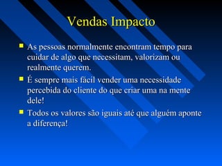 Vendas ImpactoVendas Impacto
 As pessoas normalmente encontram tempo paraAs pessoas normalmente encontram tempo para
cuidar de algo que necessitam, valorizam oucuidar de algo que necessitam, valorizam ou
realmente querem.realmente querem.
 É sempre mais fácil vender uma necessidadeÉ sempre mais fácil vender uma necessidade
percebida do cliente do que criar uma na mentepercebida do cliente do que criar uma na mente
dele!dele!
 Todos os valores são iguais até que alguém aponteTodos os valores são iguais até que alguém aponte
a diferença!a diferença!
 