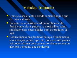 Vendas ImpactoVendas Impacto
 Uma-se a seu cliente e venda somente aquilo queUma-se a seu cliente e venda somente aquilo que
ele mais valoriza.ele mais valoriza.
 Encontre as necessidades de seus clientes, daEncontre as necessidades de seus clientes, da
forma como ele as percebe, e mostre-lhes comoforma como ele as percebe, e mostre-lhes como
satisfazer estas necessidades com os produtos dasatisfazer estas necessidades com os produtos da
loja.loja.
 Conhecimento dos produtos da loja é fundamental,Conhecimento dos produtos da loja é fundamental,
a localização, preço, tipo, etc, pois sem isto jamaisa localização, preço, tipo, etc, pois sem isto jamais
vai poder afirmar com certeza ao cliente se tem ouvai poder afirmar com certeza ao cliente se tem ou
não tem o produto que ele deseja.não tem o produto que ele deseja.
 