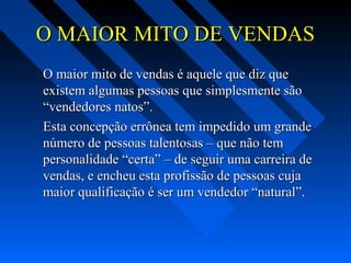 O MAIOR MITO DE VENDASO MAIOR MITO DE VENDAS
O maior mito de vendas é aquele que diz queO maior mito de vendas é aquele que diz que
existem algumas pessoas que simplesmente sãoexistem algumas pessoas que simplesmente são
“vendedores natos”.“vendedores natos”.
Esta concepção errônea tem impedido um grandeEsta concepção errônea tem impedido um grande
número de pessoas talentosas – que não temnúmero de pessoas talentosas – que não tem
personalidade “certa” – de seguir uma carreira depersonalidade “certa” – de seguir uma carreira de
vendas, e encheu esta profissão de pessoas cujavendas, e encheu esta profissão de pessoas cuja
maior qualificação é ser um vendedor “natural”.maior qualificação é ser um vendedor “natural”.
 