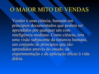 O MAIOR MITO DE VENDASO MAIOR MITO DE VENDAS
Vender é uma ciência, baseada emVender é uma ciência, baseada em
princípios documentados que podem serprincípios documentados que podem ser
aprendidos por qualquer um comaprendidos por qualquer um com
inteligência mediana. Como ciência, teminteligência mediana. Como ciência, tem
uma visão subjacente da natureza humana,uma visão subjacente da natureza humana,
um conjunto de princípios que sãoum conjunto de princípios que são
aprendidos através do estudo, daaprendidos através do estudo, da
experimentação e da aplicação eficaz à vidaexperimentação e da aplicação eficaz à vida
diária.diária.
 
