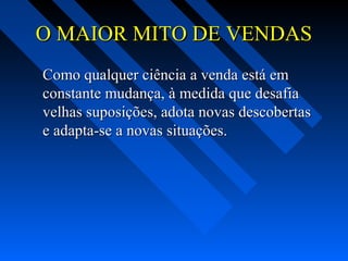 O MAIOR MITO DE VENDASO MAIOR MITO DE VENDAS
Como qualquer ciência a venda está emComo qualquer ciência a venda está em
constante mudança, à medida que desafiaconstante mudança, à medida que desafia
velhas suposições, adota novas descobertasvelhas suposições, adota novas descobertas
e adapta-se a novas situações.e adapta-se a novas situações.
 