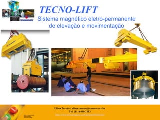 TECNO-LIFTSistema magnético eletro-permanente de elevação e movimentaçãoEquipamentos de movimentação para logística Interna.Movimentação de chapas, perfis, billets, bobinas de aço, tubos, cilindros.Equipamentos sob-medida, encomenda e aplicações especiais.Projeto de melhoria na eficiência e produtividade.Total segurança sem necessidade de alimentação elétrica permanente.UlisesPeredo / ulises.comase@comase.srv.brTel. (11) 6400-2153http://www.tecnomagnete.com/port/porthome.htm
