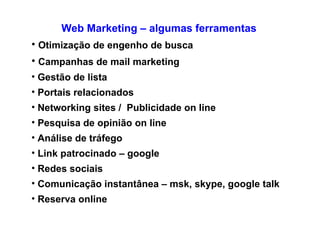 Web Marketing – algumas ferramentas Otimização de engenho de busca Campanhas de mail marketing Gestão de lista  Portais relacionados Networking sites /  Publicidade on line Pesquisa de opinião on line Análise de tráfego Link patrocinado – google Redes sociais  Comunicação instantânea – msk, skype, google talk Reserva online 