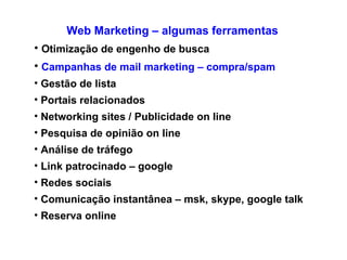 Web Marketing – algumas ferramentas Otimização de engenho de busca Campanhas de mail marketing – compra/spam Gestão de lista Portais relacionados Networking sites / Publicidade on line  Pesquisa de opinião on line Análise de tráfego Link patrocinado – google Redes sociais  Comunicação instantânea – msk, skype, google talk Reserva online 