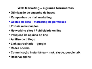 Web Marketing – algumas ferramentas Otimização de engenho de busca Campanhas de mail marketing Gestão de lista – marketing de permissão Portais relacionados Networking sites / Publicidade on line Pesquisa de opinião on line Análise de tráfego Link patrocinado – google Redes sociais  Comunicação instantânea – msk, skype, google talk Reserva online 