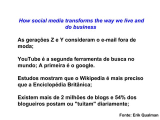 livro  Socialmonics: Como a m ídia social transforma como vivemos e fazemos negócios As gerações Z e Y consideram o e-mail fora de moda; YouTube é a segunda ferramenta de busca no mundo; A primeira é o google. Estudos mostram que o Wikipedia é mais preciso que a Enciclopédia Britânica; Existem mais de 2 milhões de blogs e 54% dos blogueiros postam ou "tuitam" diariamente; Fonte: Erik Qualman 