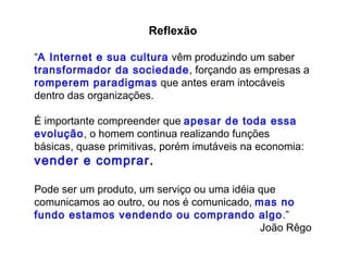Reflexão “ A   Internet e sua cultura  vêm produzindo um saber  transformador da sociedade , forçando as empresas a  romperem paradigmas  que antes eram intocáveis dentro das organizações.  É importante compreender que  apesar de toda essa evolução , o homem continua realizando funções básicas, quase primitivas, porém imutáveis na economia:   vender e comprar .  Pode ser um produto, um serviço ou uma idéia que comunicamos ao outro, ou nos é comunicado,  mas no fundo estamos vendendo ou comprando algo .” João Rêgo 