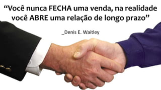 12
“Você nunca FECHA uma venda, na realidade
você ABRE uma relação de longo prazo”
_Denis E. Waitley
 