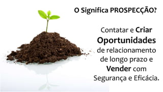 Contatar e Criar
Oportunidades
de relacionamento
de longo prazo e
Vender com
Segurança e Eficácia.
O Significa PROSPECÇÃO?
 