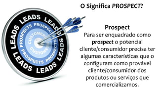 Prospect
Para ser enquadrado como
prospect o potencial
cliente/consumidor precisa ter
algumas características que o
configuram como provável
cliente/consumidor dos
produtos ou serviços que
comercializamos.
O Significa PROSPECT?
 