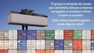 “É graças à atividade de vendas
que caminhões deixam a empresa
carregados e containers cheios
cruzam os oceanos.
Tudo começa quando alguém
vende alguma coisa”.
 