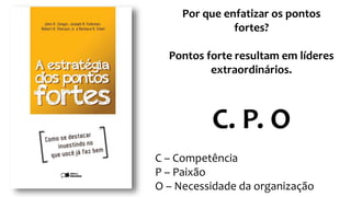 Por que enfatizar os pontos
fortes?
Pontos forte resultam em líderes
extraordinários.
C. P. O
C – Competência
P – Paixão
O – Necessidade da organização
 