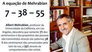 Albert Mehrabian, professor da
Universidade da Califórnia, em Los
Angeles, descobriu que somente 7% dos
sentimentos e dos propósitos das pessoas
são transmitidos através das palavras; 38
% dos sentimentos são comunicados pelo
tom da voz, e 55% através de
comportamento não-verbal.
A equação de Mehrabian
7 – 38 – 55
 