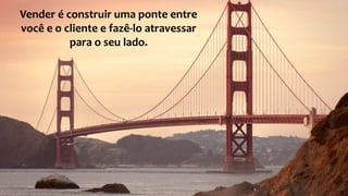Vender é construir uma ponte entre
você e o cliente e fazê-lo atravessar
para o seu lado.
 