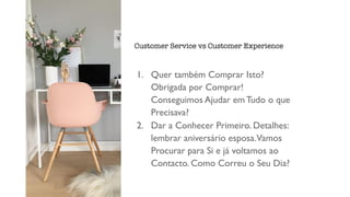 1. Quer também Comprar Isto?
Obrigada por Comprar!
Conseguimos Ajudar em Tudo o que
Precisava?
2. Dar a Conhecer Primeiro. Detalhes:
lembrar aniversário esposa.Vamos
Procurar para Si e já voltamos ao
Contacto. Como Correu o Seu Dia?
Customer Service vs Customer Experience
 