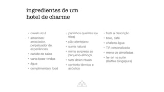 ingredientes de um
hotel de charme
• cavalo azul

• amenities:
amaciador,
perpetuador de
experiências

• cabide de saias

• carta boas-vindas

• água

• complimentary food

• paninhos quentes (ou
frios)

• pão alentejano

• sumo natural

• mimo surpresa ao
pequeno-almoço

• turn-down rituals

• conforto térmico e
acústico

• fruta à descrição

• bolo, café

• chaleira água

• TV personalizada

• menu de almofadas

• ferrari na suite
(Raﬄes Singapura)
 