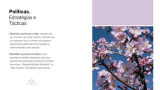 • Quando a procura é alta: requere-se
um número de noite mínimo; fecham-se
ou reduzem-se o número de quartos
disponíveis (allotment) de categoria
inferior/tarifas mais baixas

• Quando a procura é baixa: criar
pacotes e tarifas especiais; procurar
grupos de empresas sensíveis a tarifas;
promover “disponibilidade limitada” ou
“last chance” de tarifas mais baixas
Políticas,
Estratégias e
Tácticas
 