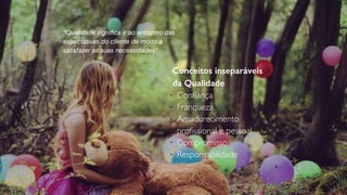 Conceitos inseparáveis
da Qualidade
l
Conﬁança
l
Franqueza
l
Amadurecimento
proﬁssional e pessoal
l
Compromisso
l
Responsabilidade
“Qualidade signiﬁca ir ao encontro das
expectativas do cliente de modo a
satisfazer as suas necessidades”
 