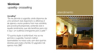 Up-selling˝
“Se me permite a sugestão, ainda dispomos de
uma sandwich club disponível e a diferença é
de apenas x euros poderia ficar mais satisfeito,
pois já está pré-preparada, contendo este e
aquele condimento, que são benéficos para isto
e aqui- um autêntico energizante para a pele”˝
"O quarto duplo é confortável, mas se me
permite a sugestão, ficariam melhor
acomodados na nossa suite, com dois quartos
distintos para toda a família. O upgrade é de
apenas mais 28¤"
técnicas
upsellig- crosselling
atendimento
 