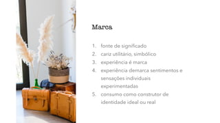 1. fonte de signiﬁcado
2. cariz utilitário, simbólico
3. experiência é marca
4. experiência demarca sentimentos e
sensações individuais
experimentadas
5. consumo como construtor de
identidade ideal ou real
Marca
 
