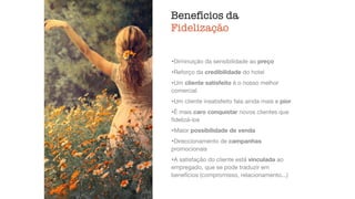Benefícios da
Fidelização
ﬁdelização,
atendimento
•Diminuição da sensibilidade ao preço

•Reforço da credibilidade do hotel

•Um cliente satisfeito é o nosso melhor
comercial

•Um cliente insatisfeito fala ainda mais e pior

•É mais caro conquistar novos clientes que
ﬁdelizá-los

•Maior possibilidade de venda

•Direccionamento de campanhas
promocionais

•A satisfação do cliente está vinculada ao
empregado, que se pode traduzir em
benefícios (compromisso, relacionamento...)
 