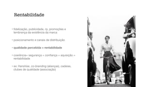 • ﬁdelização, publicidade, rp, promoções e
lembrança da existência da marca

• posicionamento e canais de distribuição

• qualidade percebida = rentabilidade
• coerência= segurança = conﬁança = aquisição =
rentabilidade

• ex: franshise, co-branding (alianças), cadeias,
clubes de qualidade (associação)
Rentabilidade
 