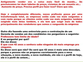 Antigamente vender era a coisa mais fácil do mundo... Só
precisávamos ter duas tabelas de preço, vivíamos de um assunto só...
Aumento de preço. Precisa perfil pra fazer isso? Claro que não.


Hoje é completamente diferente, nossa profissão passa por uma
transformação total, as empresas estão cada vez mais exigentes e
com razão porque os clientes estão cada vez mais exigentes também
exigindo mais delas também, e ela tem que exigir mais de todos
principalmente dos vendedores que somos a vanguarda da empresa


Outro dia fazendo uma entrevista para a contratação de um
Gerente de vendas um dos candidatos me perguntava o seguinte:
Professora tem limite de idade?
E eu perguntei por quê?
Ele me disse:
E que com 42 anos a senhora sabe ninguém dá mais emprego pra
ninguém.
Eu disse será que não? Ou será que 42 anos é mais uma desculpa,
porque a pessoa não se preparou corretamente para a nova
situação, o novo mundo, a nova realidade, ele não é o perfil de hoje,
ele é o perfil de ontem...
 