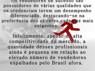 Os vendedores de sucesso são
 possuidores de várias qualidades que
 os credenciam terem um desempenho
    diferenciado, destacando-se na
preferência dos clientes cada vez mais
              exigentes.

    Infelizmente, apesar da alta
   competitividade do mercado, a
  quantidade desses profissionais
   ainda é pequena em relação ao
  elevado número de vendedores
   espalhados pelo Brasil afora.
 