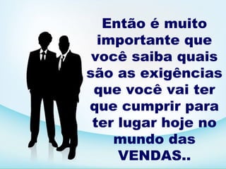 Então é muito
  importante que
 você saiba quais
são as exigências
 que você vai ter
que cumprir para
 ter lugar hoje no
    mundo das
     VENDAS..
 