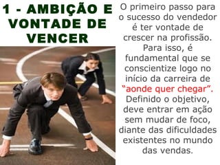 1 - AMBIÇÃO E   O primeiro passo para
                o sucesso do vendedor
 VONTADE DE         é ter vontade de
    VENCER       crescer na profissão.
                       Para isso, é
                  fundamental que se
                  conscientize logo no
                  início da carreira de
                 “aonde quer chegar”.
                  Definido o objetivo,
                 deve entrar em ação
                  sem mudar de foco,
                diante das dificuldades
                 existentes no mundo
                       das vendas.
 