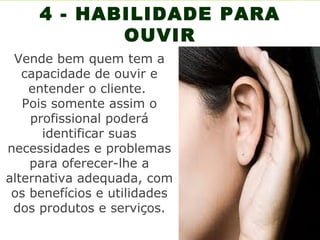 4 - HABILIDADE PARA
            OUVIR
 Vende bem quem tem a
   capacidade de ouvir e
    entender o cliente.
   Pois somente assim o
    profissional poderá
      identificar suas
necessidades e problemas
    para oferecer-lhe a
alternativa adequada, com
 os benefícios e utilidades
 dos produtos e serviços.
 
