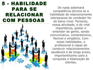 5 - HABILIDADE
    PARA SE             De nada adiantará
                   competência técnica se a
 RELACIONAR      habilidade de relacionamento
                 interpessoal do vendedor for
COM PESSOAS         de baixo nível. Portanto,
                   nessa atividade, é de vital
                      importância, gostar e
                   entender de gente, sendo
                 comunicativo, compreensivo,
                    flexível e empático. Com
                       essas habilidades, o
                     profissional é capaz de
                   construir relacionamentos
                  saudáveis e de longo prazo,
                     importantíssimo para a
                   conquista e fidelização de
                             clientes.
 
