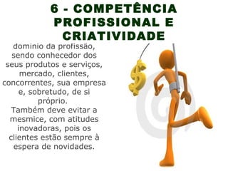 6 - COMPETÊNCIA
           PROFISSIONAL E
             CRIATIVIDADE
O vendedor deve ter bom
   domínio da profissão,
   sendo conhecedor dos
 seus produtos e serviços,
      mercado, clientes,
concorrentes, sua empresa
     e, sobretudo, de si
          próprio.
   Também deve evitar a
  mesmice, com atitudes
     inovadoras, pois os
  clientes estão sempre à
   espera de novidades.
 