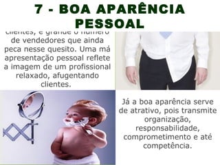 7 - BOA APARÊNCIA
                   PESSOAL
 Apesar de valorizada pelos
clientes, é grande o número
  de vendedores que ainda
peca nesse quesito. Uma má
apresentação pessoal reflete
a imagem de um profissional
   relaxado, afugentando
          clientes.

                                Já a boa aparência serve
                               de atrativo, pois transmite
                                      organização,
                                    responsabilidade,
                                comprometimento e até
                                      competência.
 