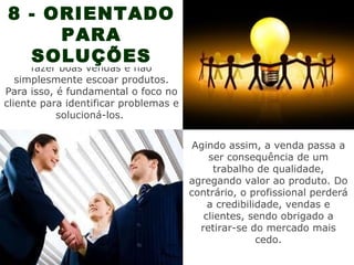 8 - ORIENTADO
           PARA
    SOLUÇÕES
A principal função do vendedor é
      fazer boas vendas e não
   simplesmente escoar produtos.
Para isso, é fundamental o foco no
cliente para identificar problemas e
           solucioná-los.


                                        Agindo assim, a venda passa a
                                           ser consequência de um
                                             trabalho de qualidade,
                                       agregando valor ao produto. Do
                                       contrário, o profissional perderá
                                           a credibilidade, vendas e
                                          clientes, sendo obrigado a
                                         retirar-se do mercado mais
                                                      cedo.
 