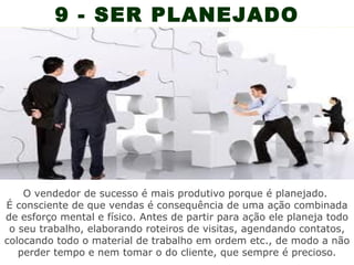 9 - SER PLANEJADO




    O vendedor de sucesso é mais produtivo porque é planejado.
É consciente de que vendas é consequência de uma ação combinada
de esforço mental e físico. Antes de partir para ação ele planeja todo
 o seu trabalho, elaborando roteiros de visitas, agendando contatos,
colocando todo o material de trabalho em ordem etc., de modo a não
   perder tempo e nem tomar o do cliente, que sempre é precioso.
 