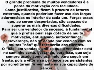 O grande problema de muitos vendedores é a
       perda da motivação com facilidade.
  Como justificativa, ficam à procura de fatores
 externos, quando poderiam fazer uso das forças
adormecidas no interior de cada um. Forças essas
    que, ao serem despertadas, são capazes de
      superar as mais diversas dificuldades.
Para ser um vendedor de sucesso, é fundamental
      que o profissional seja dotado de muita
      motivação, entusiasmo, autoconfiança,
 perseverança, não se dando por vencido com os
     muitos “não” que receberão dos clientes.
O “não” em vendas significa que o vendedor está
 no caminho certo, bastando, para isso, que seja
   sempre usado como estímulo para seguir em
frente, pois a vitória só pertence aos persistentes
por acreditarem firmemente na sua capacidade de
                       vencer.
 