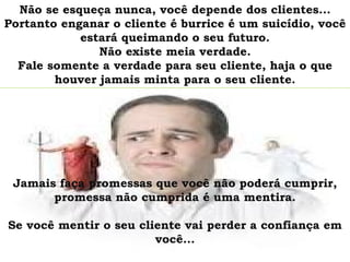 Não se esqueça nunca, você depende dos clientes...
Portanto enganar o cliente é burrice é um suicídio, você
            estará queimando o seu futuro.
               Não existe meia verdade.
  Fale somente a verdade para seu cliente, haja o que
        houver jamais minta para o seu cliente.




 Jamais faça promessas que você não poderá cumprir,
       promessa não cumprida é uma mentira.

Se você mentir o seu cliente vai perder a confiança em
                        você...
 