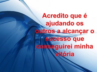 Acredito que é
   ajudando os
outros a alcançar o
   sucesso que
conseguirei minha
      vitória
 