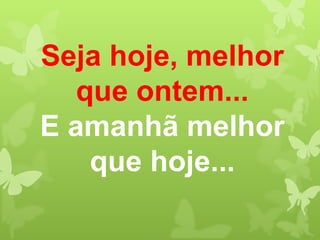 Seja hoje, melhor
  que ontem...
E amanhã melhor
   que hoje...
 