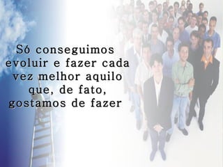 Só conseguimos
evoluir e fazer cada
 vez melhor aquilo
   que, de fato,
gostamos de fazer
 