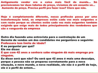 Antigamente vender era a coisa mais fácil do mundo... Só
precisávamos ter duas tabelas de preço, vivíamos de um assunto só...
Aumento de preço. Precisa perfil pra fazer isso? Claro que não.


Hoje é completamente diferente, nossa profissão passa por uma
transformação total, as empresas estão cada vez mais exigentes e
com razão porque os clientes estão cada vez mais exigentes também
exigindo que exige mais de todos principalmente dos vendedores que
são a vanguarda da empresa


Outro dia fazendo uma entrevista para a contratação de um
Gerente de vendas um dos candidatos me perguntava o seguinte:
Professora tem limite de idade?
E eu perguntei por quê?
Ele me disse:
E que com 42 anos a senhora sabe ninguém dá mais emprego pra
ninguém.
Eu disse será que não? Ou será que 42 anos é mais uma desculpa,
porque a pessoa não se preparou corretamente para a nova
situação, o novo mundo, a nova realidade, ele não é o perfil de hoje,
ele é o perfil de ontem...
 