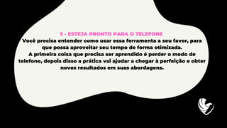 5 - ESTEJA PRONTO PARA O TELEFONE
Você precisa entender como usar essa ferramenta a seu favor, para
que possa aproveitar seu tempo de forma otimizada.
A primeira coisa que precisa ser aprendido é perder o medo de
telefone, depois disso a prática vai ajudar a chegar à perfeição e obter
novos resultados em suas abordagens.
 