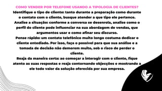 COMO VENDER POR TELEFONE USANDO A TIPOLOGIA DE CLIENTES?
Identifique o tipo de cliente: tanto durante a preparação como durante
o contato com o cliente, busque atender a que tipo ele pertence.
Analise a situação: conforme a conversa se desenrola, analise como o
perfil do cliente pode influenciar na sua abordagem de vendas, que
argumentos usar e como afinar seu discurso.
Pense rápido: um contato telefônico muito longo costuma dedicar o
cliente entediado. Por isso, faça o possível para que sua análise e a
tomada de decisão não demorem muito, sob o risco de perder o
cliente.
Reaja da maneira certa: ao começar a interagir com o cliente, fique
atento as suas respostas e reaja contornando objecções e mostrando a
ele todo valor da solução oferecida por sua empresa.
 