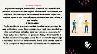 1 – Cliente confuso
Aquele cliente que, além de ser indeciso, fica totalmente
perdido diante das várias opções disponíveis. Geralmente, ele
também não consegue se expressar de maneira objetiva e
pode se mostrar um pouco inseguro ou confuso ao explicar o
que deseja.
O QUE FAZER:
Tenha paciência e faça perguntas simples para entender do
que o cliente precisa. Com as respostas, você pode analisá-las
e ter as melhores soluções para o problema do consumidor.
Para evitar desorientação e perda de foco, o interessante é
limitar o número de opções. Além disso, transmitir segurança
e confiança durante o atendimento deixa esse cliente confuso
mais tranquilo e certo de que seu obstáculo será resolvido.
 